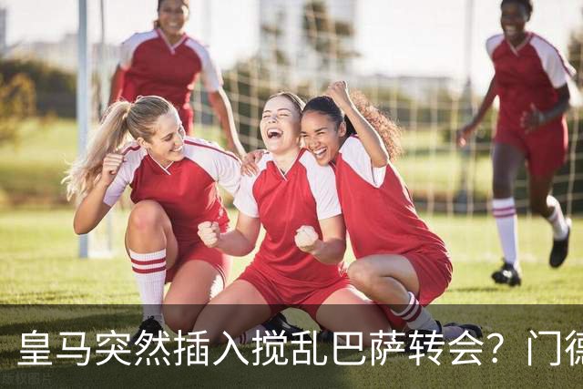 皇马突然插入搅乱巴萨转会？门德斯力邀曼城名宿加入，诺坎普咋办